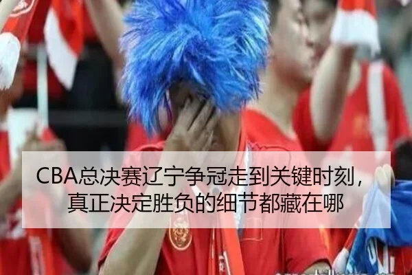 CBA总决赛辽宁争冠走到关键时刻，真正决定胜负的细节都藏在哪